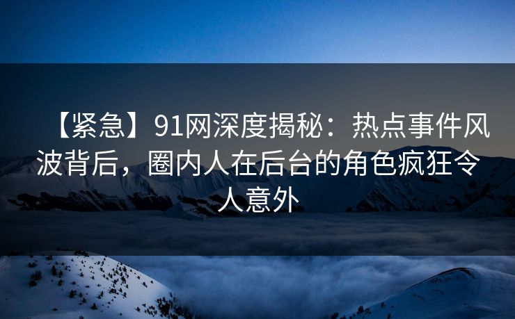 【紧急】91网深度揭秘：热点事件风波背后，圈内人在后台的角色疯狂令人意外