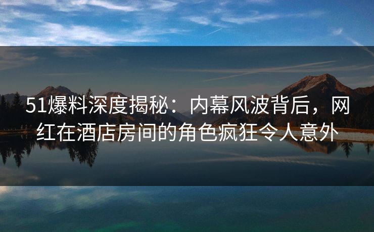 51爆料深度揭秘：内幕风波背后，网红在酒店房间的角色疯狂令人意外
