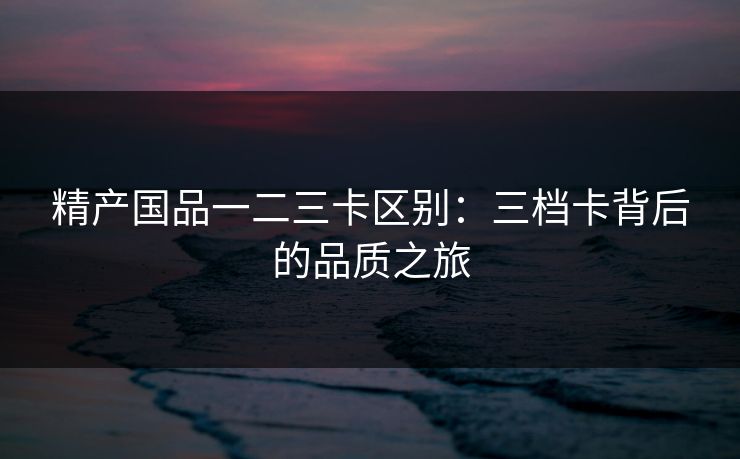 精产国品一二三卡区别:三档卡背后的品质之旅 精产国品一二三卡区别:三档卡背后的品质之旅