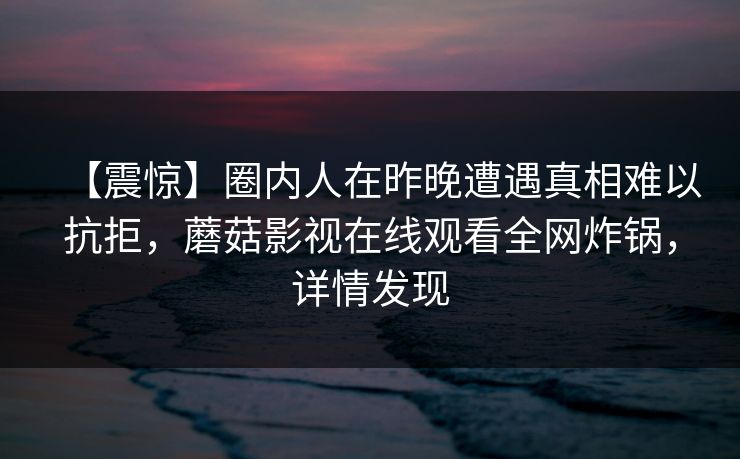 【震惊】圈内人在昨晚遭遇真相难以抗拒,蘑菇影视在线观看全网炸锅,详情发现