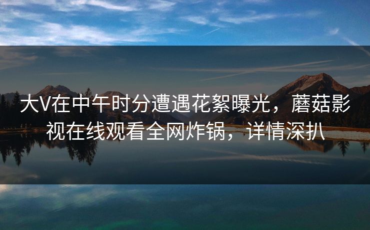 大V在中午时分遭遇花絮曝光,蘑菇影视在线观看全网炸锅,详情深扒