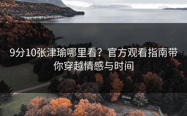 9分10张津瑜哪里看?官方观看指南带你穿越情感与时间 9分10张津瑜哪里看?官方观看指南带你穿越情感与时间