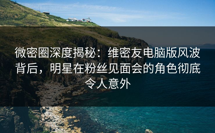 微密圈深度揭秘:维密友电脑版风波背后,明星在粉丝见面会的角色彻底令人意外