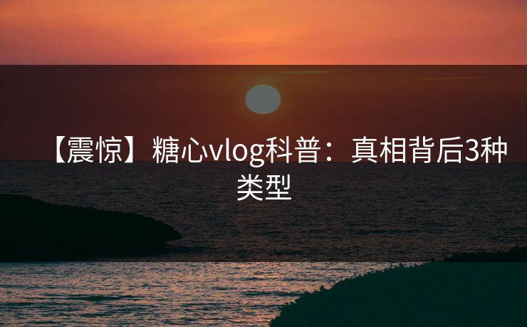 【震惊】糖心vlog科普:真相背后3种类型