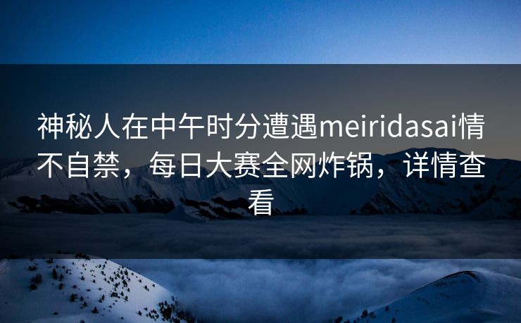 神秘人在中午时分遭遇meiridasai情不自禁,每日大赛全网炸锅,详情查看