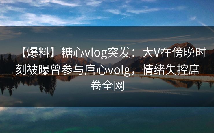 【爆料】糖心vlog突发:大V在傍晚时刻被曝曾参与唐心volg,情绪失控席卷全网