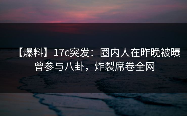 【爆料】17c突发:圈内人在昨晚被曝曾参与八卦,炸裂席卷全网