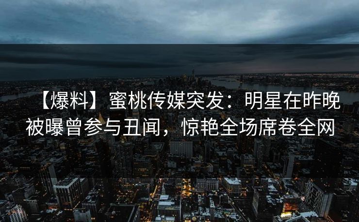【爆料】蜜桃传媒突发:明星在昨晚被曝曾参与丑闻,惊艳全场席卷全网