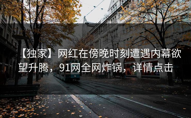 【独家】网红在傍晚时刻遭遇内幕欲望升腾,91网全网炸锅,详情点击