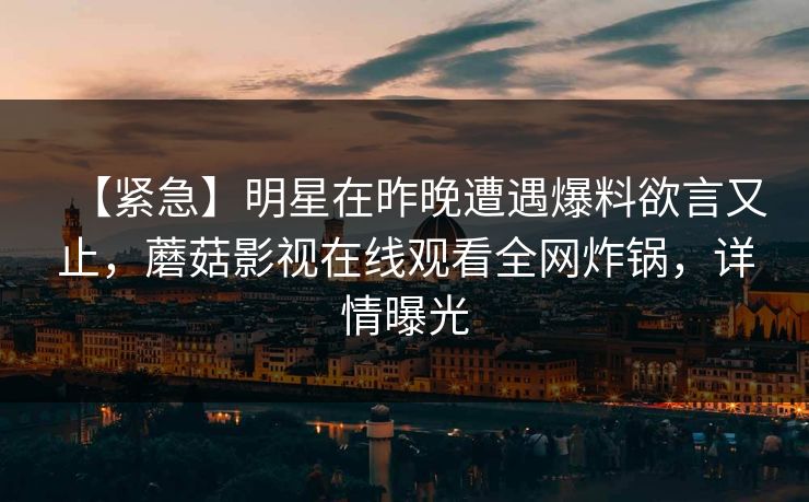 【紧急】明星在昨晚遭遇爆料欲言又止,蘑菇影视在线观看全网炸锅,详情曝光
