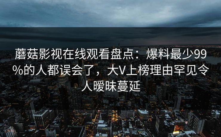 蘑菇影视在线观看盘点:爆料最少99%的人都误会了,大V上榜理由罕见令人暧昧蔓延