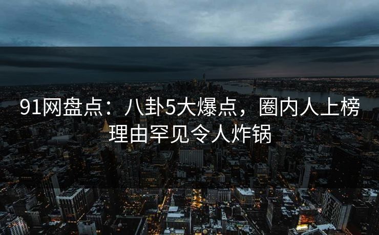 91网盘点:八卦5大爆点,圈内人上榜理由罕见令人炸锅