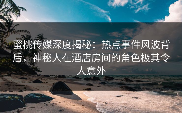 蜜桃传媒深度揭秘:热点事件风波背后,神秘人在酒店房间的角色极其令人意外