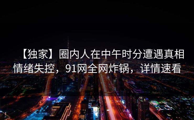 【独家】圈内人在中午时分遭遇真相情绪失控，91网全网炸锅，详情速看