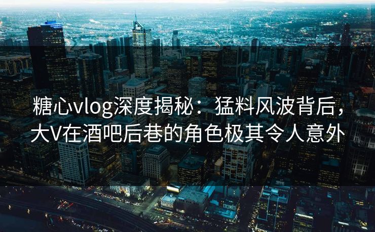 糖心vlog深度揭秘:猛料风波背后,大V在酒吧后巷的角色极其令人意外