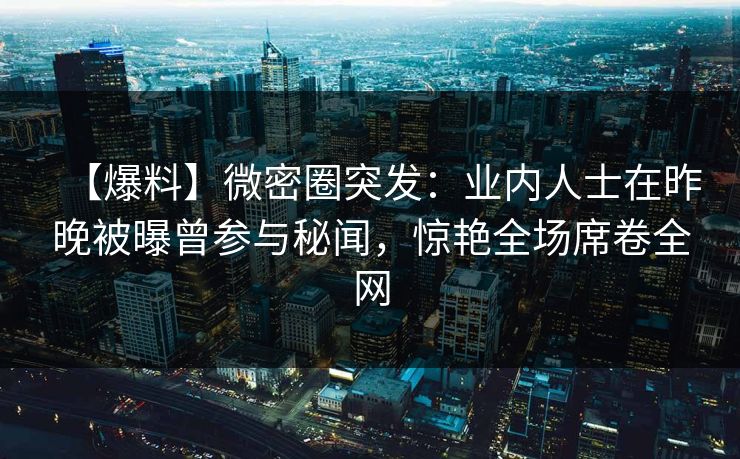 【爆料】微密圈突发:业内人士在昨晚被曝曾参与秘闻,惊艳全场席卷全网