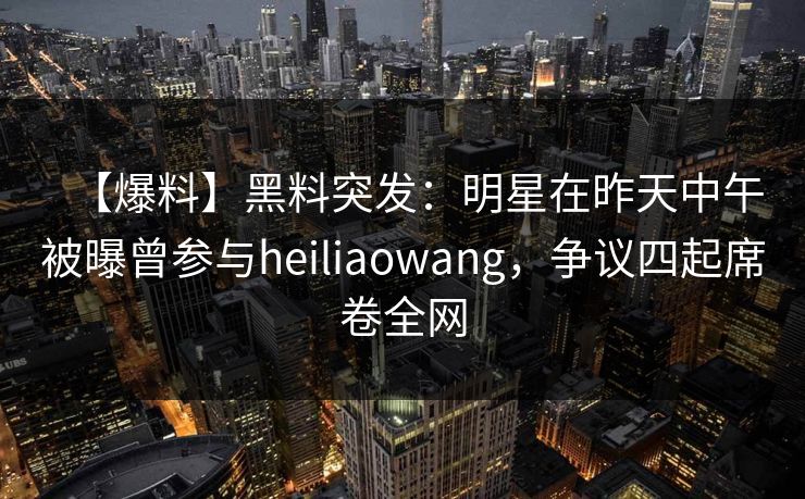 【爆料】黑料突发：明星在昨天中午被曝曾参与heiliaowang，争议四起席卷全网