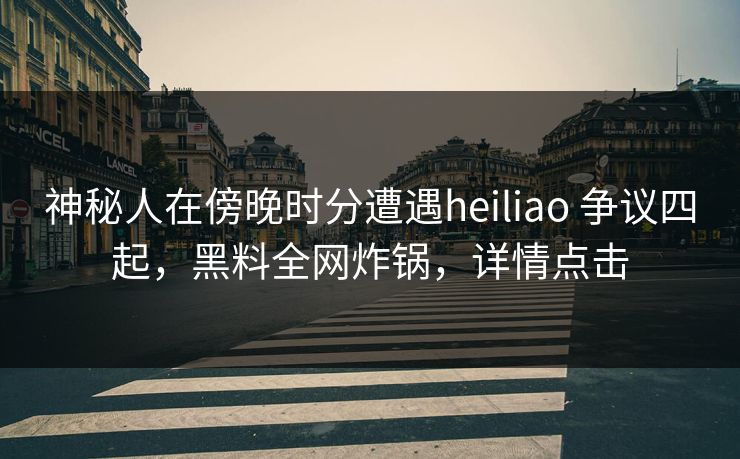 神秘人在傍晚时分遭遇heiliao 争议四起，黑料全网炸锅，详情点击