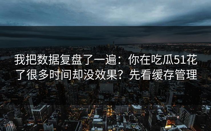 我把数据复盘了一遍：你在吃瓜51花了很多时间却没效果？先看缓存管理