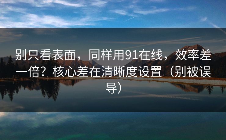 别只看表面，同样用91在线，效率差一倍？核心差在清晰度设置（别被误导）