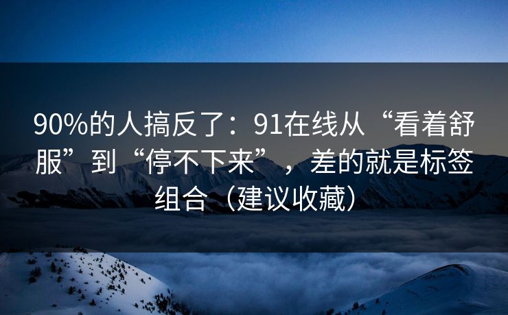 90%的人搞反了：91在线从“看着舒服”到“停不下来”，差的就是标签组合（建议收藏）