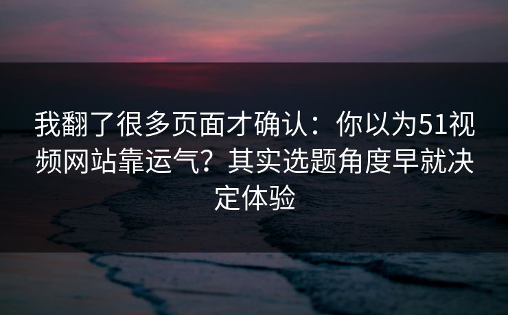 我翻了很多页面才确认：你以为51视频网站靠运气？其实选题角度早就决定体验